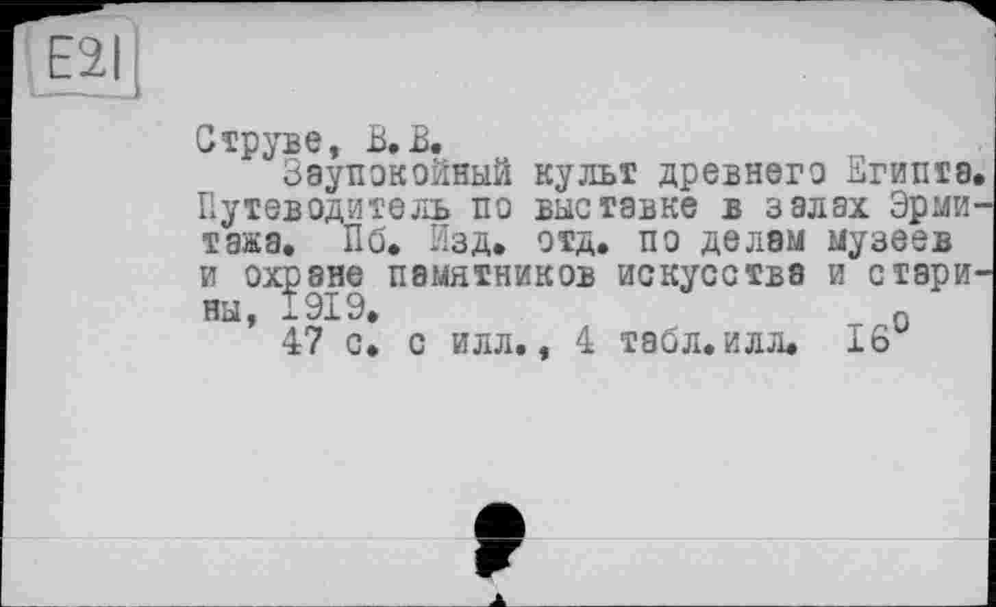 ﻿Е2
Струве, В. В.
Заупокойный культ древнего Египта Путеводитель по выставке в залах Эрми тажа. Пб. Изд. отд. по делам музеев и охране памятников искусства и стари на, 1919.	Q
47 с. с илл., 4 Т8бл.илл. 16